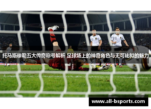托马斯穆勒五大传奇称号解析 足球场上的神奇角色与无可比拟的魅力