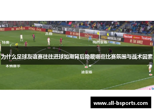 为什么足球友谊赛往往进球如潮背后隐藏哪些比赛氛围与战术因素