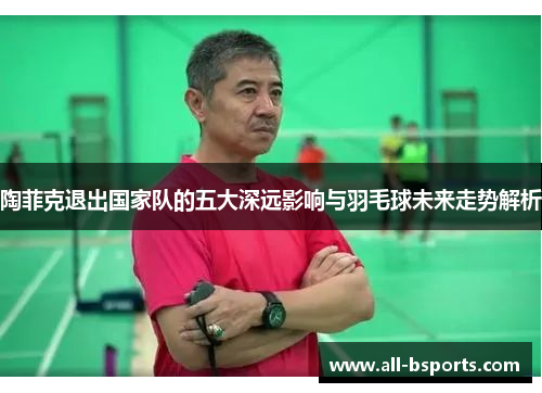陶菲克退出国家队的五大深远影响与羽毛球未来走势解析
