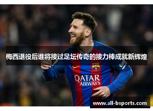 梅西退役后谁将接过足坛传奇的接力棒成就新辉煌