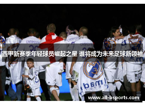 西甲新赛季年轻球员崛起之星 谁将成为未来足球新领袖