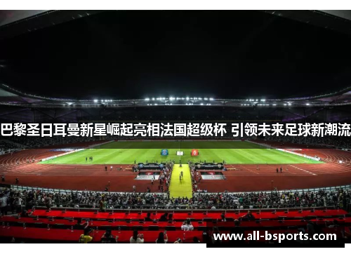巴黎圣日耳曼新星崛起亮相法国超级杯 引领未来足球新潮流 巴黎圣日耳曼新星崛起亮相法国超级杯 引领未来足球新潮流