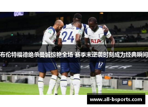 布伦特福德绝杀曼城惊艳全场 赛季末逆袭时刻成为经典瞬间 布伦特福德绝杀曼城惊艳全场 赛季末逆袭时刻成为经典瞬间
