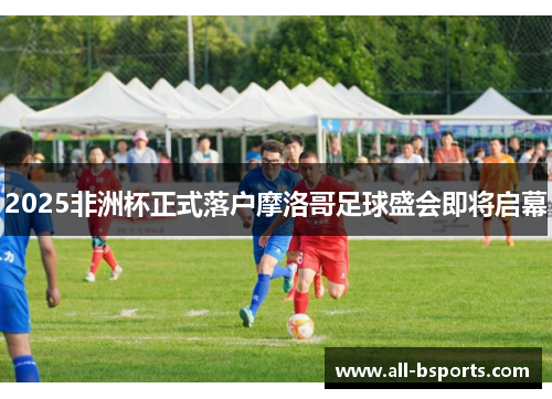 2025非洲杯正式落户摩洛哥足球盛会即将启幕