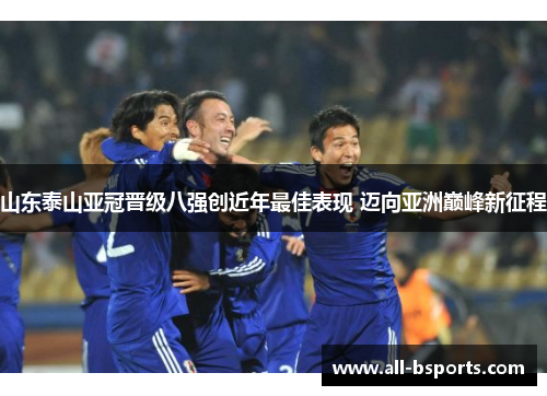 山东泰山亚冠晋级八强创近年最佳表现 迈向亚洲巅峰新征程 山东泰山亚冠晋级八强创近年最佳表现 迈向亚洲巅峰新征程