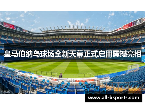 皇马伯纳乌球场全新天幕正式启用震撼亮相