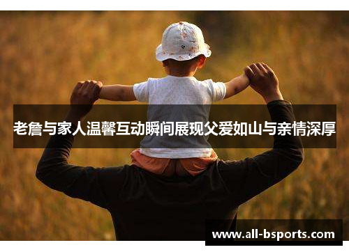 老詹与家人温馨互动瞬间展现父爱如山与亲情深厚